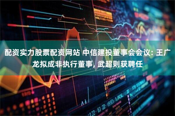 配资实力股票配资网站 中信建投董事会会议: 王广龙拟成非执行董事, 武超则获聘任