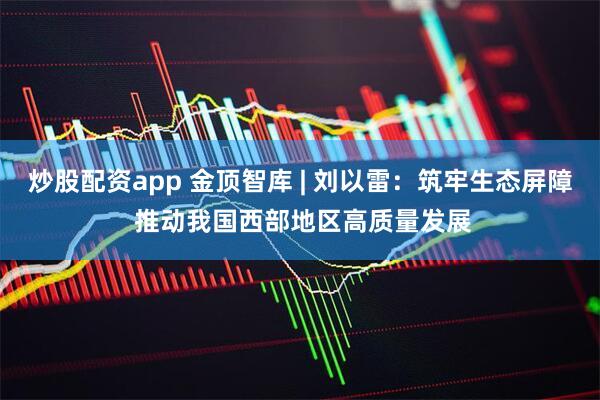 炒股配资app 金顶智库 | 刘以雷：筑牢生态屏障 推动我国西部地区高质量发展