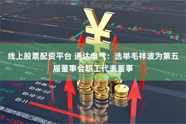 线上股票配资平台 通达电气：选举毛祥波为第五届董事会职工代表董事