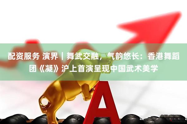 配资服务 演界｜舞武交融，气韵悠长：香港舞蹈团《凝》沪上首演呈现中国武术美学