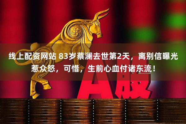 线上配资网站 83岁蔡澜去世第2天，离别信曝光惹众怒，可惜，生前心血付诸东流！