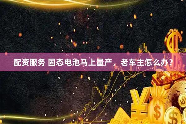 配资服务 固态电池马上量产，老车主怎么办？