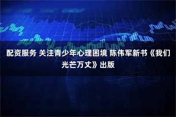 配资服务 关注青少年心理困境 陈伟军新书《我们光芒万丈》出版