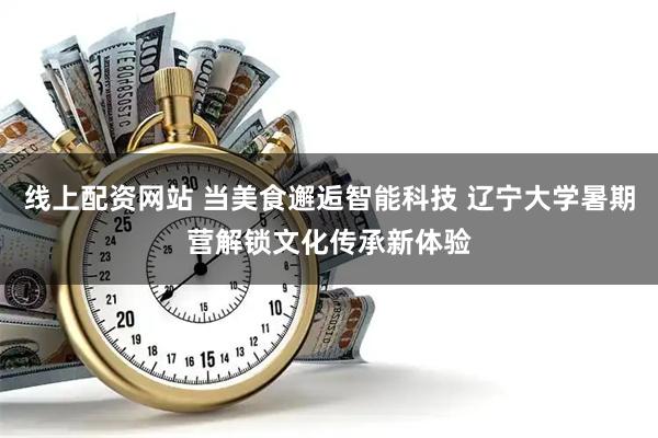 线上配资网站 当美食邂逅智能科技 辽宁大学暑期营解锁文化传承新体验