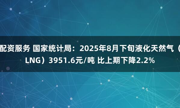 配资服务 国家统计局：2025年8月下旬液化天然气（LNG）3951.6元/吨 比上期下降2.2%