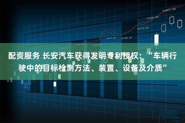 配资服务 长安汽车获得发明专利授权：“车辆行驶中的目标检测方法、装置、设备及介质”