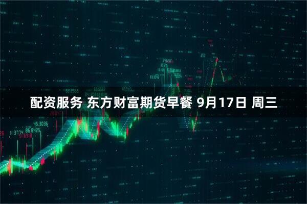 配资服务 东方财富期货早餐 9月17日 周三