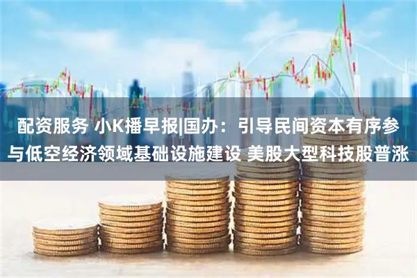 配资服务 小K播早报|国办：引导民间资本有序参与低空经济领域基础设施建设 美股大型科技股普涨