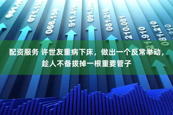 配资服务 许世友重病下床，做出一个反常举动，趁人不备拔掉一根重要管子