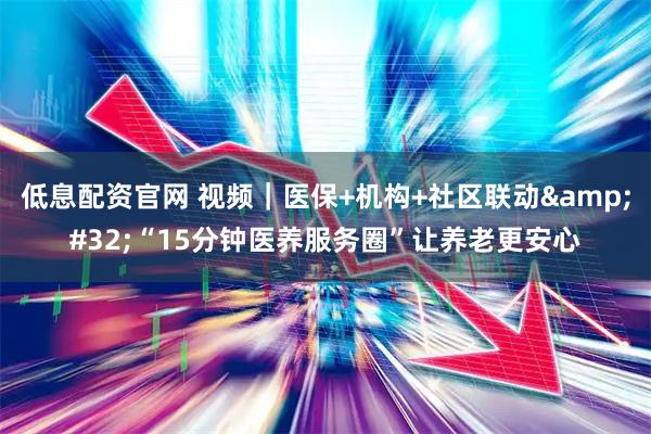 低息配资官网 视频｜医保+机构+社区联动 “15分钟医养服务圈”让养老更安心