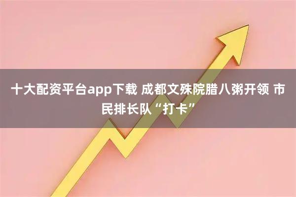 十大配资平台app下载 成都文殊院腊八粥开领 市民排长队“打卡”