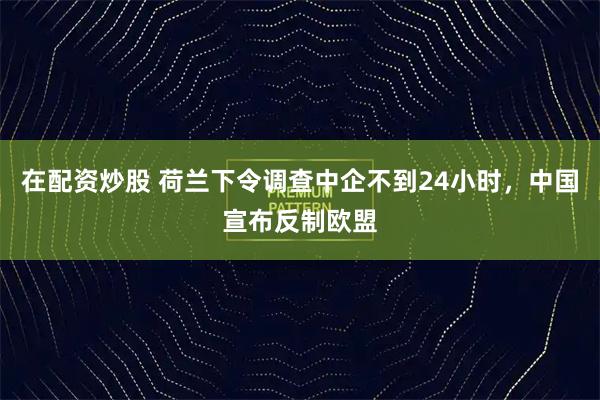 在配资炒股 荷兰下令调查中企不到24小时，中国宣布反制欧盟